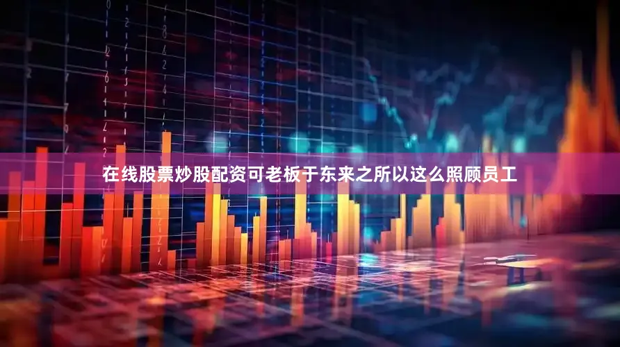 在线股票炒股配资可老板于东来之所以这么照顾员工