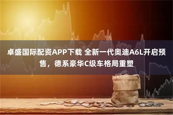 卓盛国际配资APP下载 全新一代奥迪A6L开启预售，德系豪华C级车格局重塑