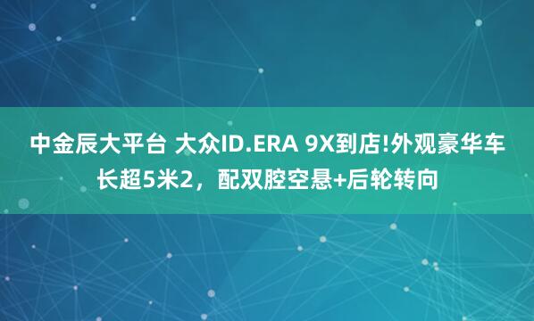 中金辰大平台 大众ID.ERA 9X到店!外观豪华车长超5米2,配双腔空悬+后轮转向