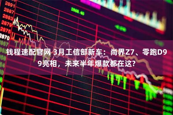 钱程速配官网 3月工信部新车:尚界Z7、零跑D99亮相,未来半年爆款都在这?
