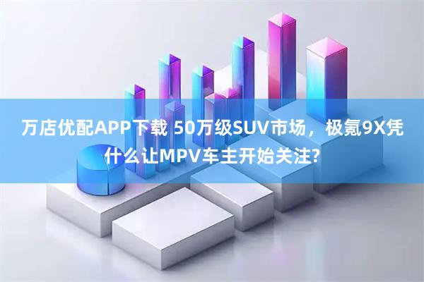 万店优配APP下载 50万级SUV市场,极氪9X凭什么让MPV车主开始关注?