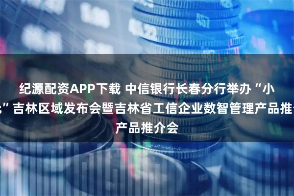 纪源配资APP下载 中信银行长春分行举办“小天元”吉林区域发布会暨吉林省工信企业数智管理产品推介会
