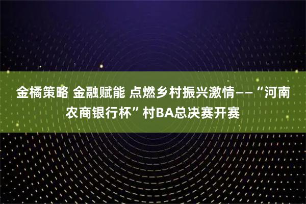 金橘策略 金融赋能 点燃乡村振兴激情——“河南农商银行杯”村BA总决赛开赛