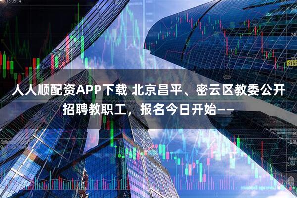 人人顺配资APP下载 北京昌平、密云区教委公开招聘教职工,报名今日开始——