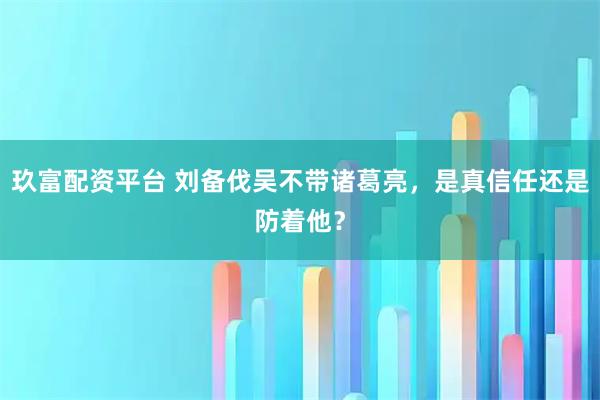 玖富配资平台 刘备伐吴不带诸葛亮，是真信任还是防着他？