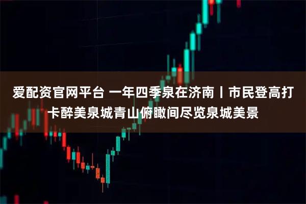 爱配资官网平台 一年四季泉在济南丨市民登高打卡醉美泉城青山俯瞰间尽览泉城美景