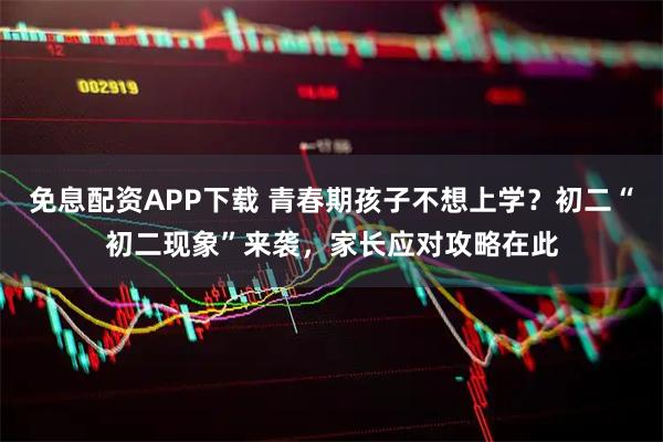 免息配资APP下载 青春期孩子不想上学？初二“初二现象”来袭，家长应对攻略在此