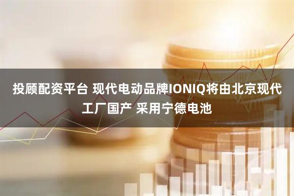 投顾配资平台 现代电动品牌IONIQ将由北京现代工厂国产 采用宁德电池