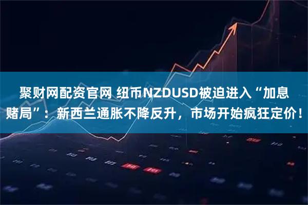 聚财网配资官网 纽币NZDUSD被迫进入“加息赌局”：新西兰通胀不降反升，市场开始疯狂定价！