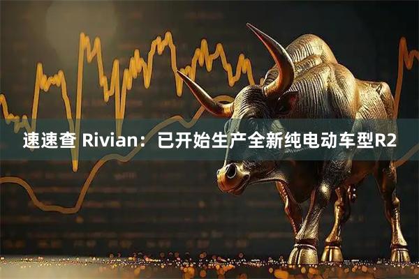 速速查 Rivian：已开始生产全新纯电动车型R2
