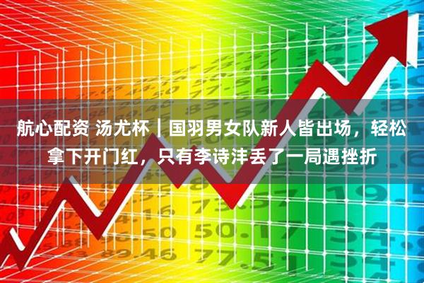 航心配资 汤尤杯︱国羽男女队新人皆出场，轻松拿下开门红，只有李诗沣丢了一局遇挫折