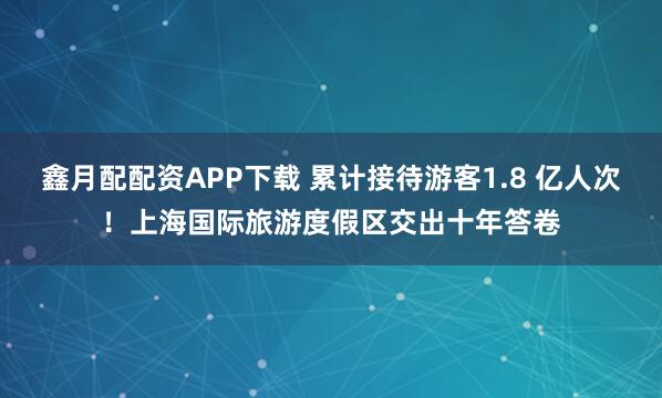 鑫月配配资APP下载 累计接待游客1.8 亿人次！上海国际旅游度假区交出十年答卷