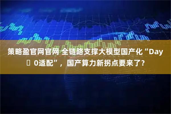 策略盈官网官网 全链路支撑大模型国产化“Day 0适配”，国产算力新拐点要来了？