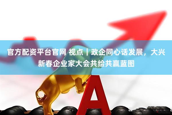 官方配资平台官网 视点｜政企同心话发展，大兴新春企业家大会共绘共赢蓝图