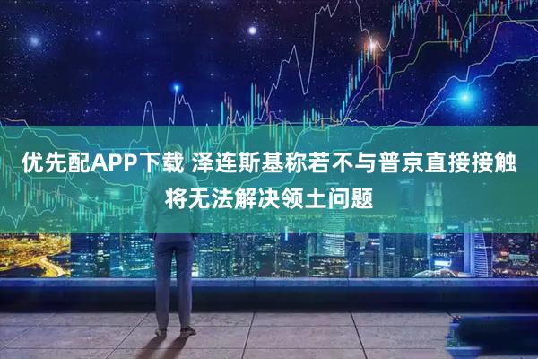 优先配APP下载 泽连斯基称若不与普京直接接触将无法解决领土问题