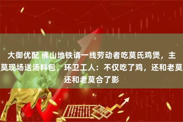 大御优配 佛山地铁请一线劳动者吃莫氏鸡煲，主理人老莫现场送汤料包，环卫工人：不仅吃了鸡，还和老莫合了影