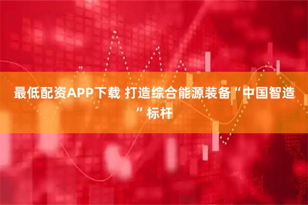 最低配资APP下载 打造综合能源装备“中国智造”标杆