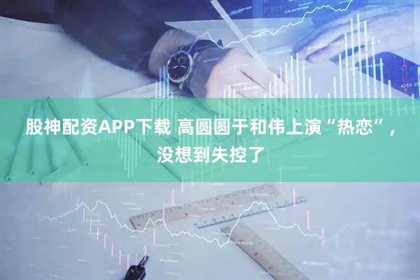 股神配资APP下载 高圆圆于和伟上演“热恋”，没想到失控了