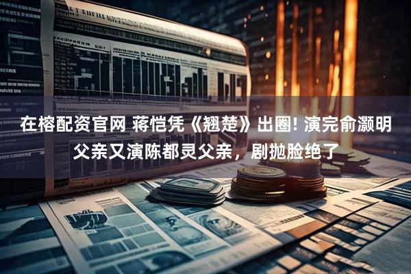 在榕配资官网 蒋恺凭《翘楚》出圈! 演完俞灏明父亲又演陈都灵父亲,剧抛脸绝了