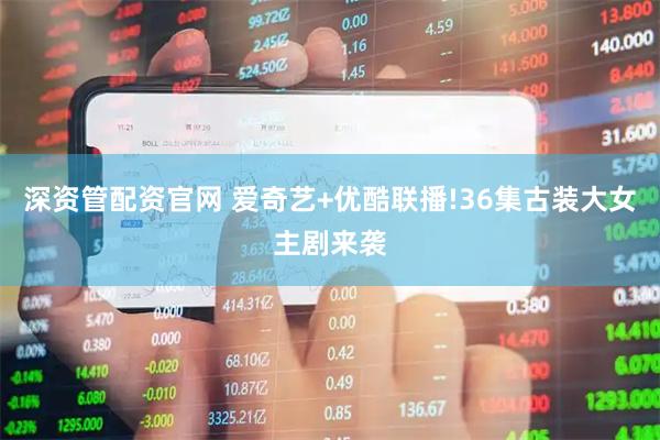 深资管配资官网 爱奇艺+优酷联播!36集古装大女主剧来袭
