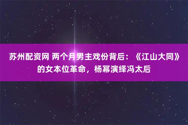 苏州配资网 两个月男主戏份背后:《江山大同》的女本位革命,杨幂演绎冯太后