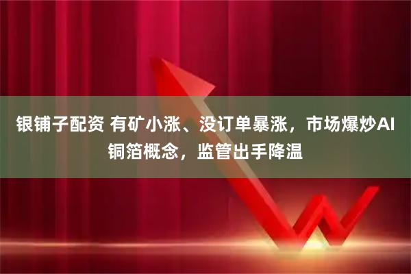 银铺子配资 有矿小涨、没订单暴涨，市场爆炒AI铜箔概念，监管出手降温