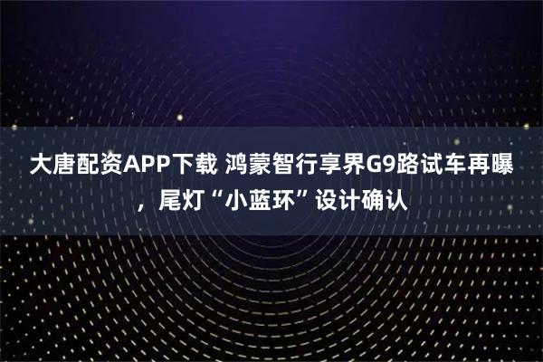 大唐配资APP下载 鸿蒙智行享界G9路试车再曝,尾灯“小蓝环”设计确认
