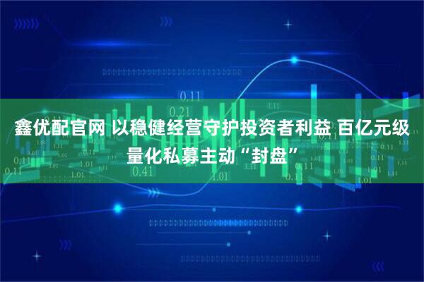 鑫优配官网 以稳健经营守护投资者利益 百亿元级量化私募主动“封盘”