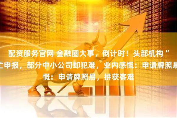 配资服务官网 金融圈大事，倒计时！头部机构“摩拳擦掌”忙申报，部分中小公司却犯难，业内感慨：申请牌照易，拼获客难