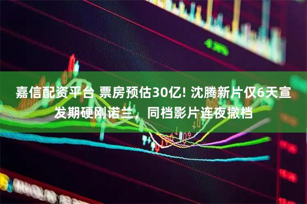 嘉信配资平台 票房预估30亿! 沈腾新片仅6天宣发期硬刚诺兰，同档影片连夜撤档