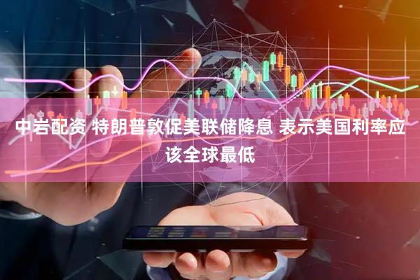中岩配资 特朗普敦促美联储降息 表示美国利率应该全球最低