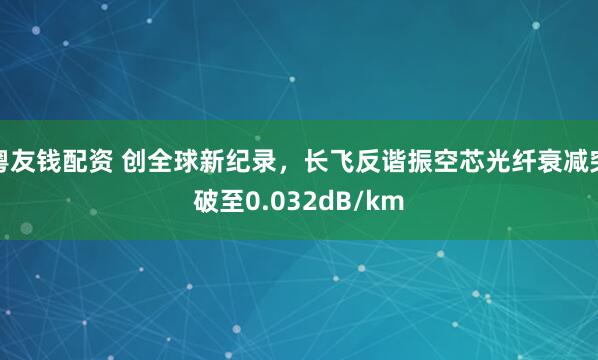 粤友钱配资 创全球新纪录，长飞反谐振空芯光纤衰减突破至0.032dB/km