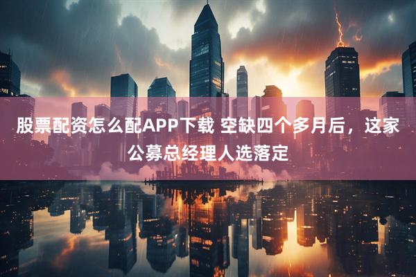 股票配资怎么配APP下载 空缺四个多月后，这家公募总经理人选落定
