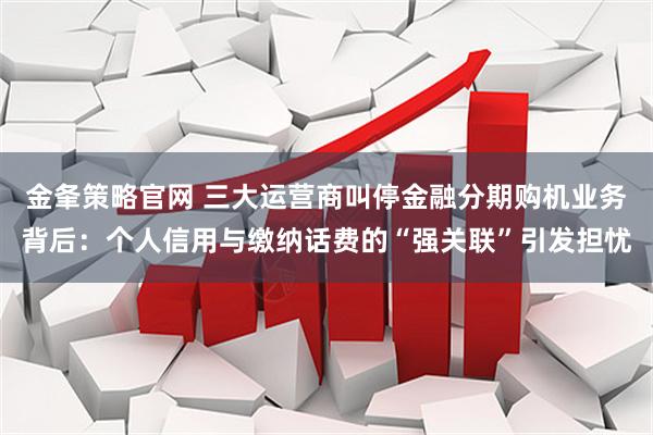 金夆策略官网 三大运营商叫停金融分期购机业务背后：个人信用与缴纳话费的“强关联”引发担忧