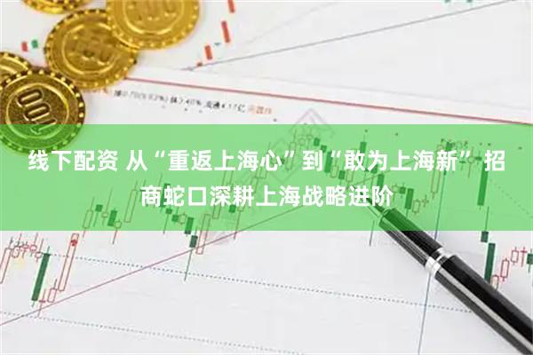 线下配资 从“重返上海心”到“敢为上海新” 招商蛇口深耕上海战略进阶